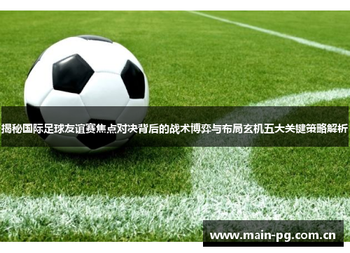 揭秘国际足球友谊赛焦点对决背后的战术博弈与布局玄机五大关键策略解析 揭秘国际足球友谊赛焦点对决背后的战术博弈与布局玄机五大关键策略解析